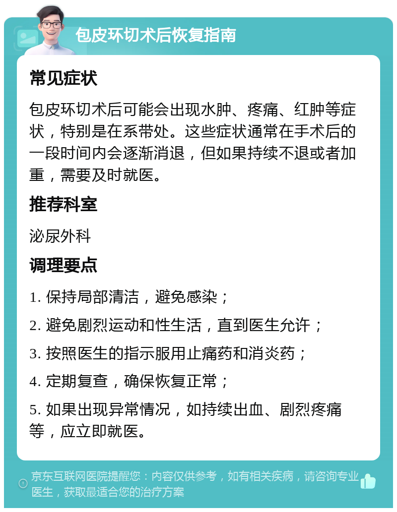 包皮环切术后恢复指南 常见症状 包皮环切术后可能会出现水肿、疼痛、红肿等症状，特别是在系带处。这些症状通常在手术后的一段时间内会逐渐消退，但如果持续不退或者加重，需要及时就医。 推荐科室 泌尿外科 调理要点 1. 保持局部清洁，避免感染； 2. 避免剧烈运动和性生活，直到医生允许； 3. 按照医生的指示服用止痛药和消炎药； 4. 定期复查，确保恢复正常； 5. 如果出现异常情况，如持续出血、剧烈疼痛等，应立即就医。