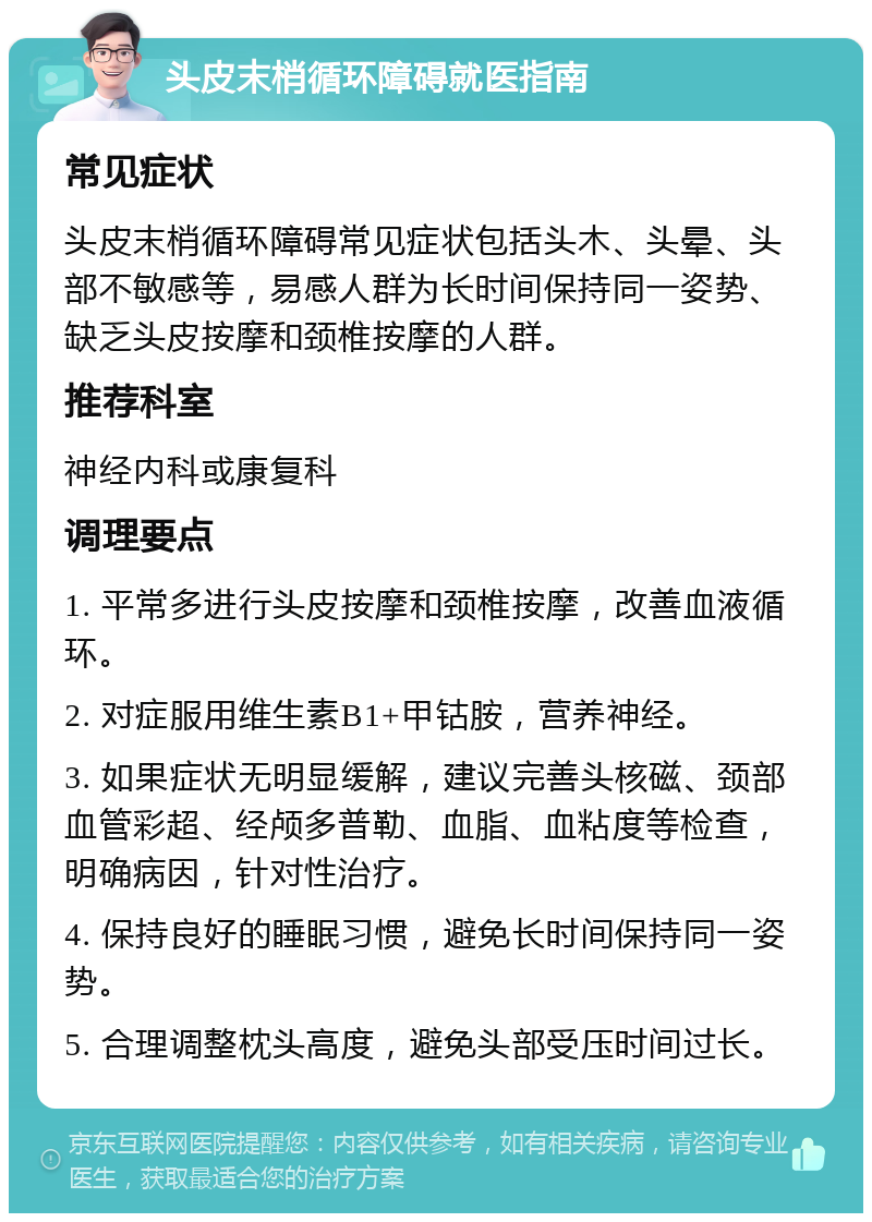 头皮末梢循环障碍就医指南 常见症状 头皮末梢循环障碍常见症状包括头木、头晕、头部不敏感等，易感人群为长时间保持同一姿势、缺乏头皮按摩和颈椎按摩的人群。 推荐科室 神经内科或康复科 调理要点 1. 平常多进行头皮按摩和颈椎按摩，改善血液循环。 2. 对症服用维生素B1+甲钴胺，营养神经。 3. 如果症状无明显缓解，建议完善头核磁、颈部血管彩超、经颅多普勒、血脂、血粘度等检查，明确病因，针对性治疗。 4. 保持良好的睡眠习惯，避免长时间保持同一姿势。 5. 合理调整枕头高度，避免头部受压时间过长。