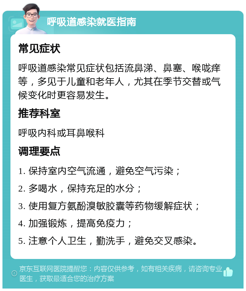 呼吸道感染就医指南 常见症状 呼吸道感染常见症状包括流鼻涕、鼻塞、喉咙痒等，多见于儿童和老年人，尤其在季节交替或气候变化时更容易发生。 推荐科室 呼吸内科或耳鼻喉科 调理要点 1. 保持室内空气流通，避免空气污染； 2. 多喝水，保持充足的水分； 3. 使用复方氨酚溴敏胶囊等药物缓解症状； 4. 加强锻炼，提高免疫力； 5. 注意个人卫生，勤洗手，避免交叉感染。