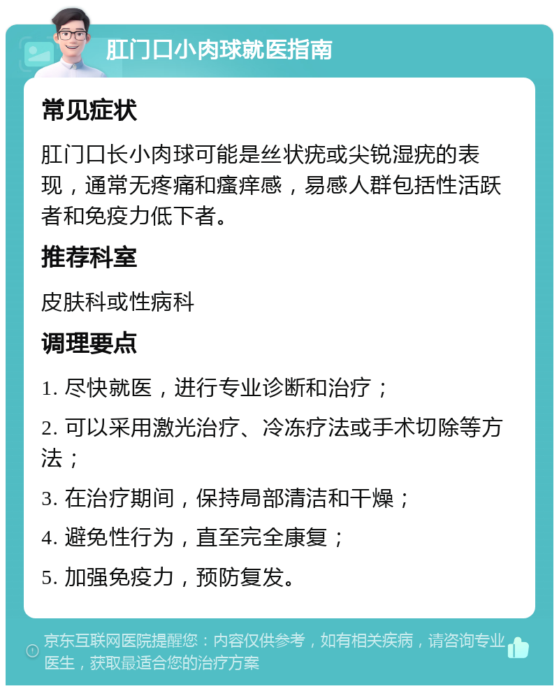 肛门口小肉球就医指南 常见症状 肛门口长小肉球可能是丝状疣或尖锐湿疣的表现，通常无疼痛和瘙痒感，易感人群包括性活跃者和免疫力低下者。 推荐科室 皮肤科或性病科 调理要点 1. 尽快就医，进行专业诊断和治疗； 2. 可以采用激光治疗、冷冻疗法或手术切除等方法； 3. 在治疗期间，保持局部清洁和干燥； 4. 避免性行为，直至完全康复； 5. 加强免疫力，预防复发。