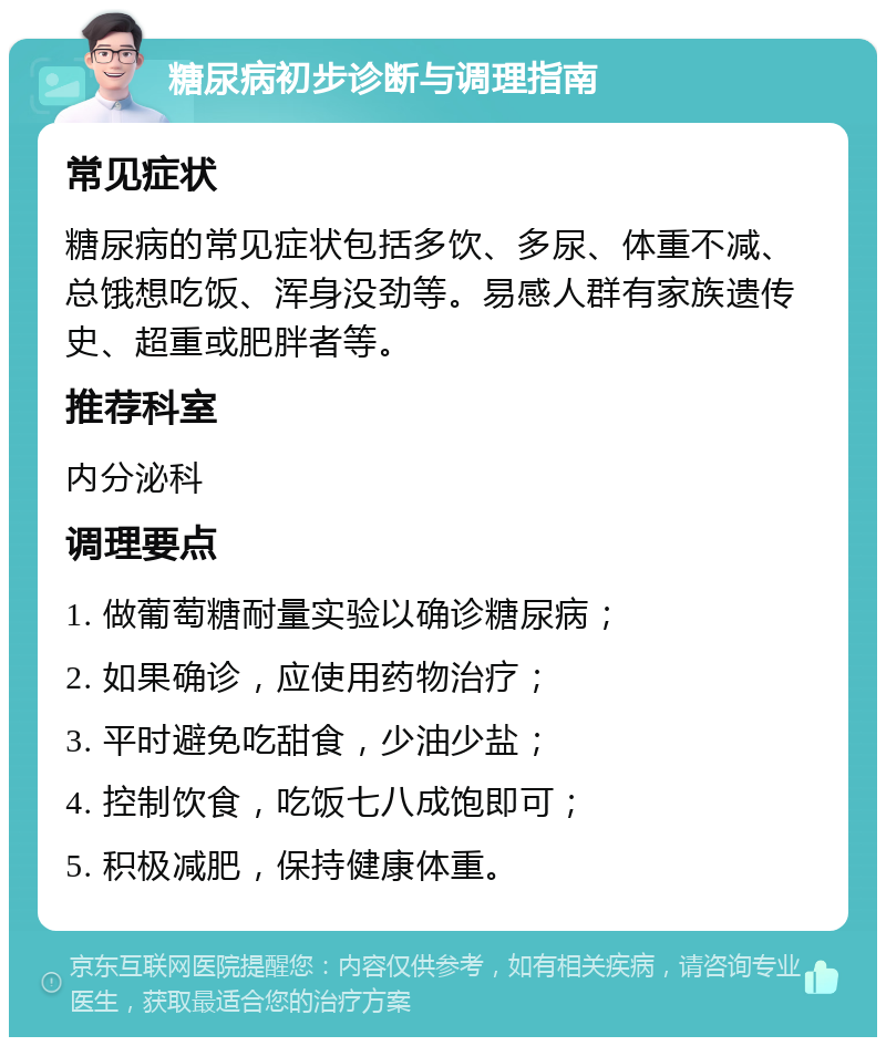 糖尿病初步诊断与调理指南 常见症状 糖尿病的常见症状包括多饮、多尿、体重不减、总饿想吃饭、浑身没劲等。易感人群有家族遗传史、超重或肥胖者等。 推荐科室 内分泌科 调理要点 1. 做葡萄糖耐量实验以确诊糖尿病； 2. 如果确诊，应使用药物治疗； 3. 平时避免吃甜食，少油少盐； 4. 控制饮食，吃饭七八成饱即可； 5. 积极减肥，保持健康体重。