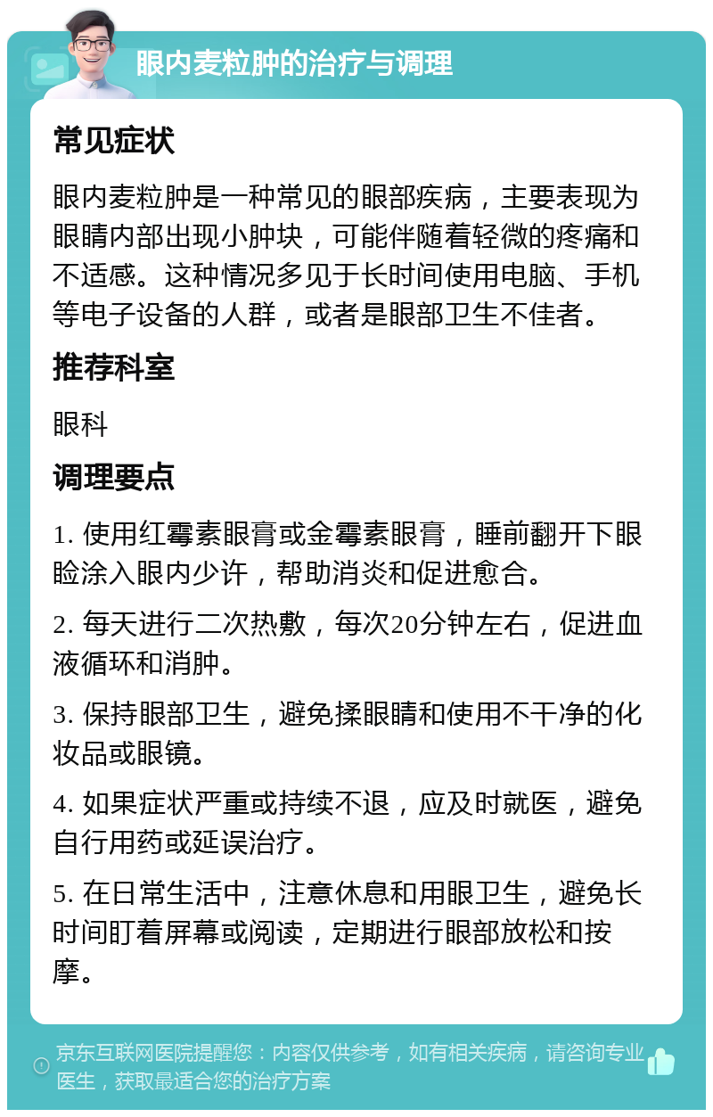 眼内麦粒肿的治疗与调理 常见症状 眼内麦粒肿是一种常见的眼部疾病，主要表现为眼睛内部出现小肿块，可能伴随着轻微的疼痛和不适感。这种情况多见于长时间使用电脑、手机等电子设备的人群，或者是眼部卫生不佳者。 推荐科室 眼科 调理要点 1. 使用红霉素眼膏或金霉素眼膏，睡前翻开下眼睑涂入眼内少许，帮助消炎和促进愈合。 2. 每天进行二次热敷，每次20分钟左右，促进血液循环和消肿。 3. 保持眼部卫生，避免揉眼睛和使用不干净的化妆品或眼镜。 4. 如果症状严重或持续不退，应及时就医，避免自行用药或延误治疗。 5. 在日常生活中，注意休息和用眼卫生，避免长时间盯着屏幕或阅读，定期进行眼部放松和按摩。