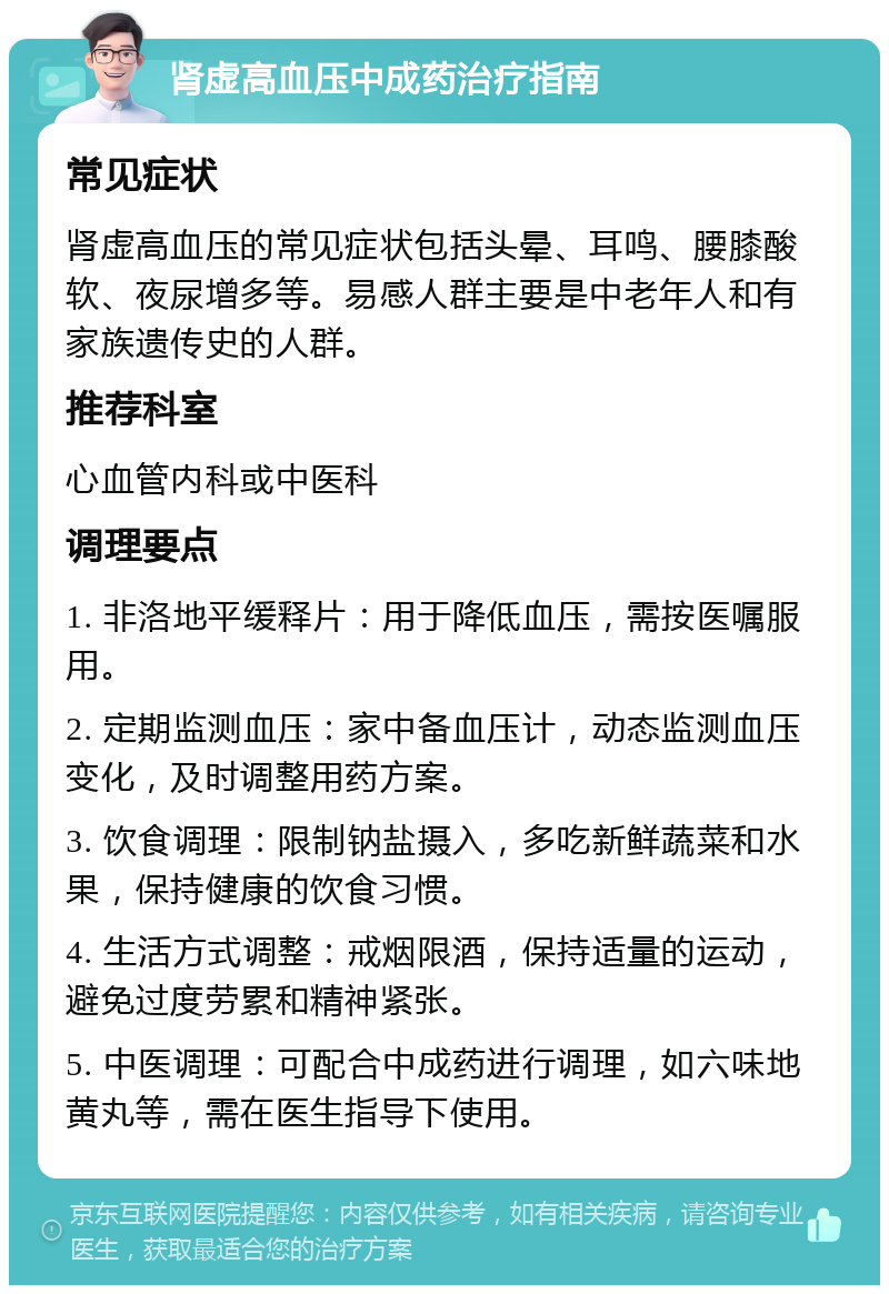 肾虚高血压中成药治疗指南 常见症状 肾虚高血压的常见症状包括头晕、耳鸣、腰膝酸软、夜尿增多等。易感人群主要是中老年人和有家族遗传史的人群。 推荐科室 心血管内科或中医科 调理要点 1. 非洛地平缓释片：用于降低血压，需按医嘱服用。 2. 定期监测血压：家中备血压计，动态监测血压变化，及时调整用药方案。 3. 饮食调理：限制钠盐摄入，多吃新鲜蔬菜和水果，保持健康的饮食习惯。 4. 生活方式调整：戒烟限酒，保持适量的运动，避免过度劳累和精神紧张。 5. 中医调理：可配合中成药进行调理，如六味地黄丸等，需在医生指导下使用。