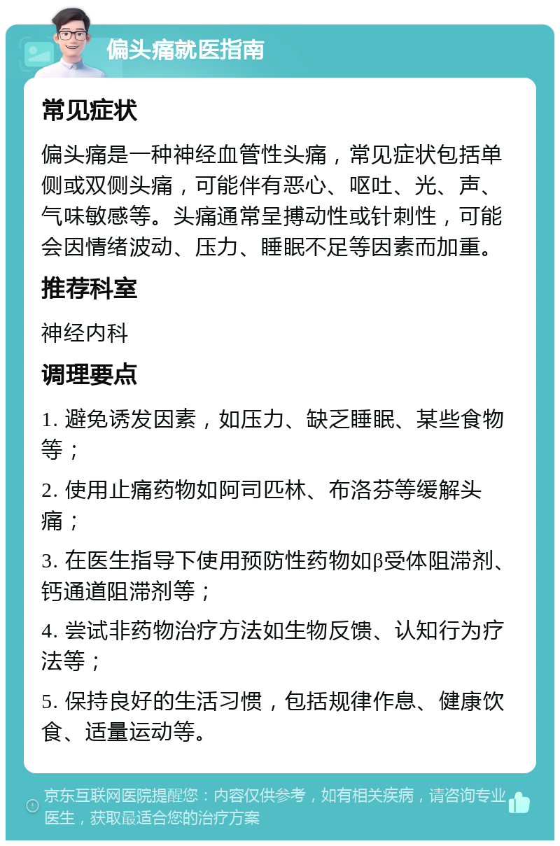 偏头痛就医指南 常见症状 偏头痛是一种神经血管性头痛，常见症状包括单侧或双侧头痛，可能伴有恶心、呕吐、光、声、气味敏感等。头痛通常呈搏动性或针刺性，可能会因情绪波动、压力、睡眠不足等因素而加重。 推荐科室 神经内科 调理要点 1. 避免诱发因素，如压力、缺乏睡眠、某些食物等； 2. 使用止痛药物如阿司匹林、布洛芬等缓解头痛； 3. 在医生指导下使用预防性药物如β受体阻滞剂、钙通道阻滞剂等； 4. 尝试非药物治疗方法如生物反馈、认知行为疗法等； 5. 保持良好的生活习惯，包括规律作息、健康饮食、适量运动等。