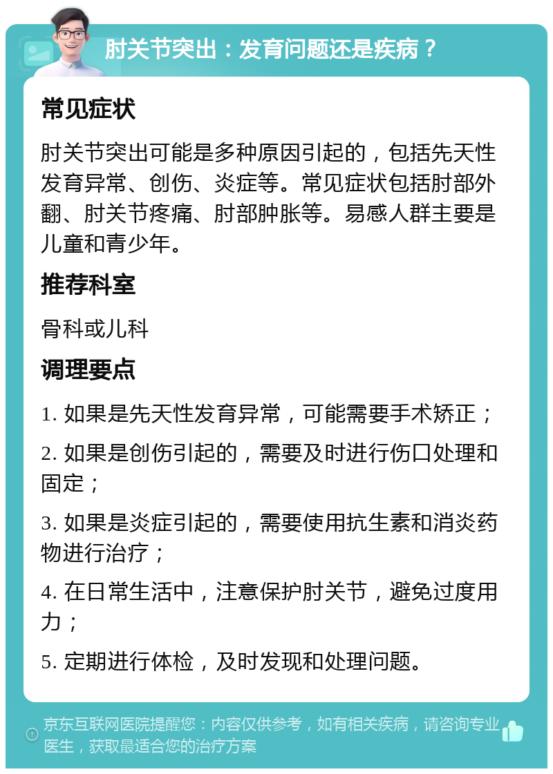 肘关节突出：发育问题还是疾病？ 常见症状 肘关节突出可能是多种原因引起的，包括先天性发育异常、创伤、炎症等。常见症状包括肘部外翻、肘关节疼痛、肘部肿胀等。易感人群主要是儿童和青少年。 推荐科室 骨科或儿科 调理要点 1. 如果是先天性发育异常，可能需要手术矫正； 2. 如果是创伤引起的，需要及时进行伤口处理和固定； 3. 如果是炎症引起的，需要使用抗生素和消炎药物进行治疗； 4. 在日常生活中，注意保护肘关节，避免过度用力； 5. 定期进行体检，及时发现和处理问题。