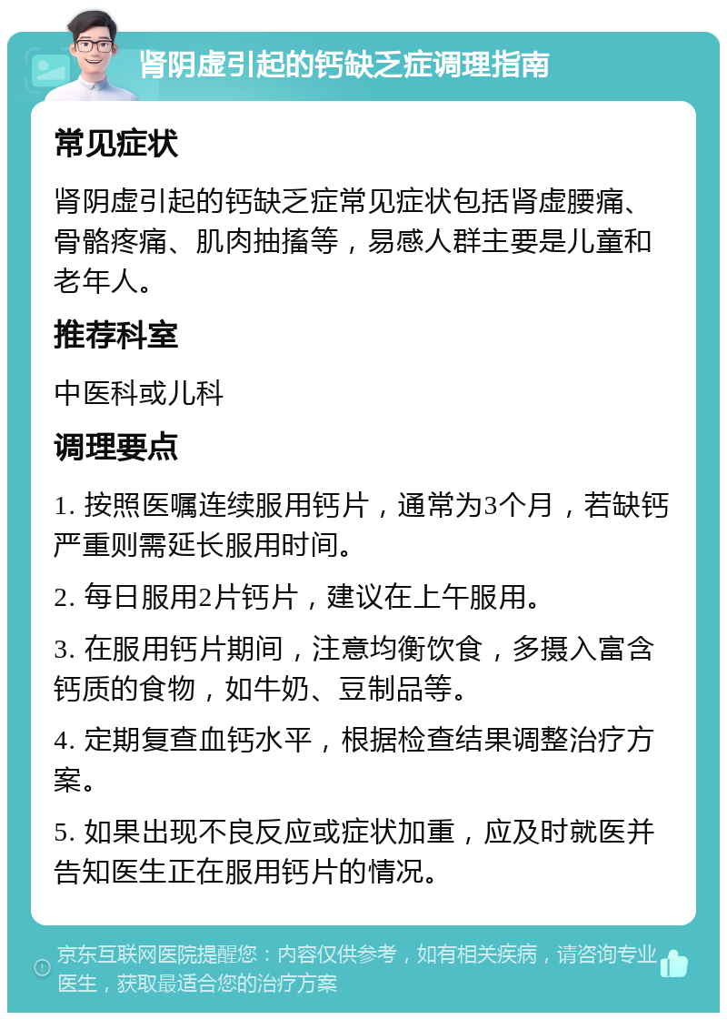 肾阴虚引起的钙缺乏症调理指南 常见症状 肾阴虚引起的钙缺乏症常见症状包括肾虚腰痛、骨骼疼痛、肌肉抽搐等，易感人群主要是儿童和老年人。 推荐科室 中医科或儿科 调理要点 1. 按照医嘱连续服用钙片，通常为3个月，若缺钙严重则需延长服用时间。 2. 每日服用2片钙片，建议在上午服用。 3. 在服用钙片期间，注意均衡饮食，多摄入富含钙质的食物，如牛奶、豆制品等。 4. 定期复查血钙水平，根据检查结果调整治疗方案。 5. 如果出现不良反应或症状加重，应及时就医并告知医生正在服用钙片的情况。