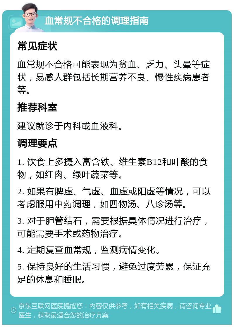 血常规不合格的调理指南 常见症状 血常规不合格可能表现为贫血、乏力、头晕等症状，易感人群包括长期营养不良、慢性疾病患者等。 推荐科室 建议就诊于内科或血液科。 调理要点 1. 饮食上多摄入富含铁、维生素B12和叶酸的食物，如红肉、绿叶蔬菜等。 2. 如果有脾虚、气虚、血虚或阳虚等情况，可以考虑服用中药调理，如四物汤、八珍汤等。 3. 对于胆管结石，需要根据具体情况进行治疗，可能需要手术或药物治疗。 4. 定期复查血常规，监测病情变化。 5. 保持良好的生活习惯，避免过度劳累，保证充足的休息和睡眠。