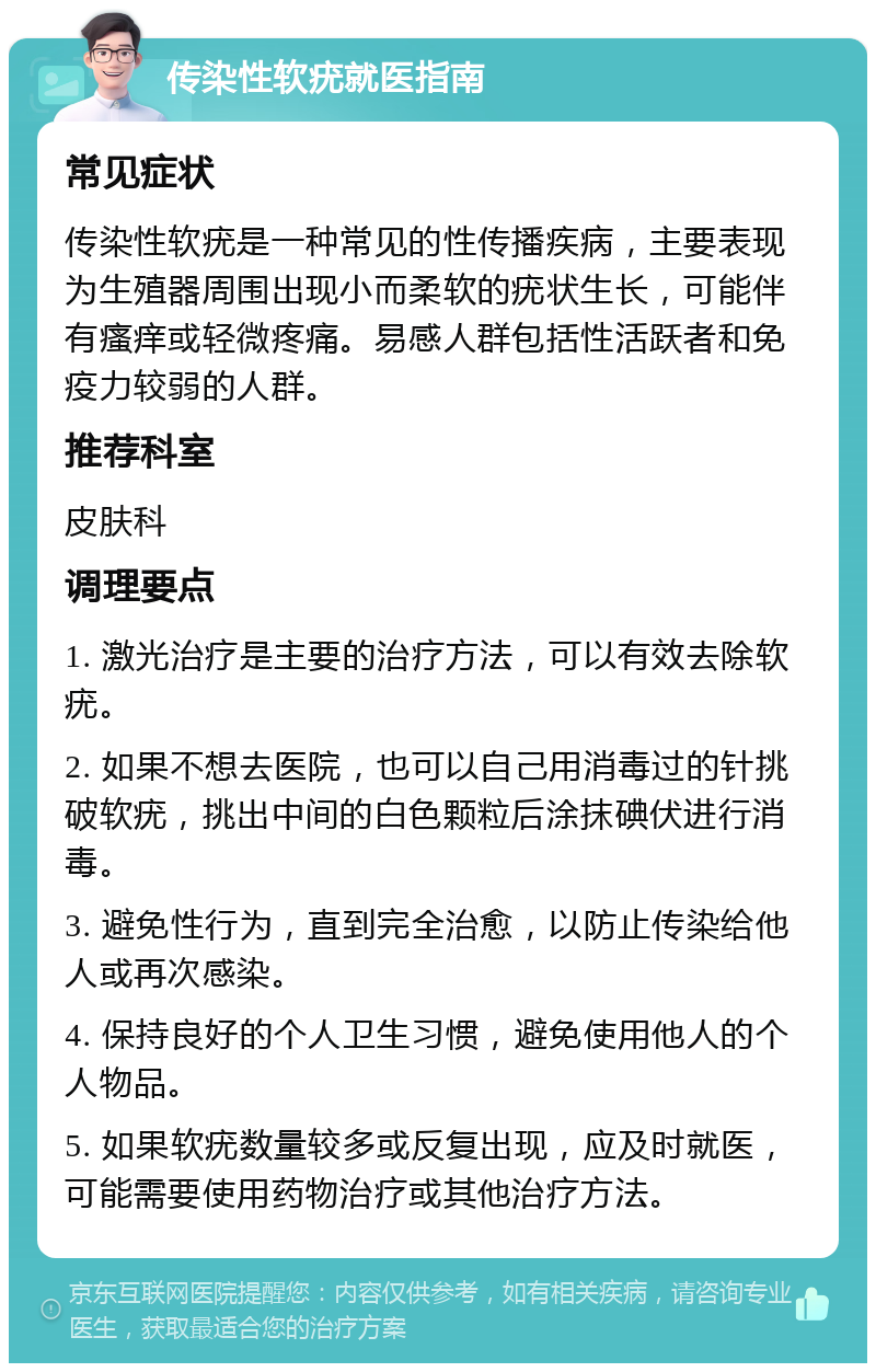 传染性软疣就医指南 常见症状 传染性软疣是一种常见的性传播疾病，主要表现为生殖器周围出现小而柔软的疣状生长，可能伴有瘙痒或轻微疼痛。易感人群包括性活跃者和免疫力较弱的人群。 推荐科室 皮肤科 调理要点 1. 激光治疗是主要的治疗方法，可以有效去除软疣。 2. 如果不想去医院，也可以自己用消毒过的针挑破软疣，挑出中间的白色颗粒后涂抹碘伏进行消毒。 3. 避免性行为，直到完全治愈，以防止传染给他人或再次感染。 4. 保持良好的个人卫生习惯，避免使用他人的个人物品。 5. 如果软疣数量较多或反复出现，应及时就医，可能需要使用药物治疗或其他治疗方法。