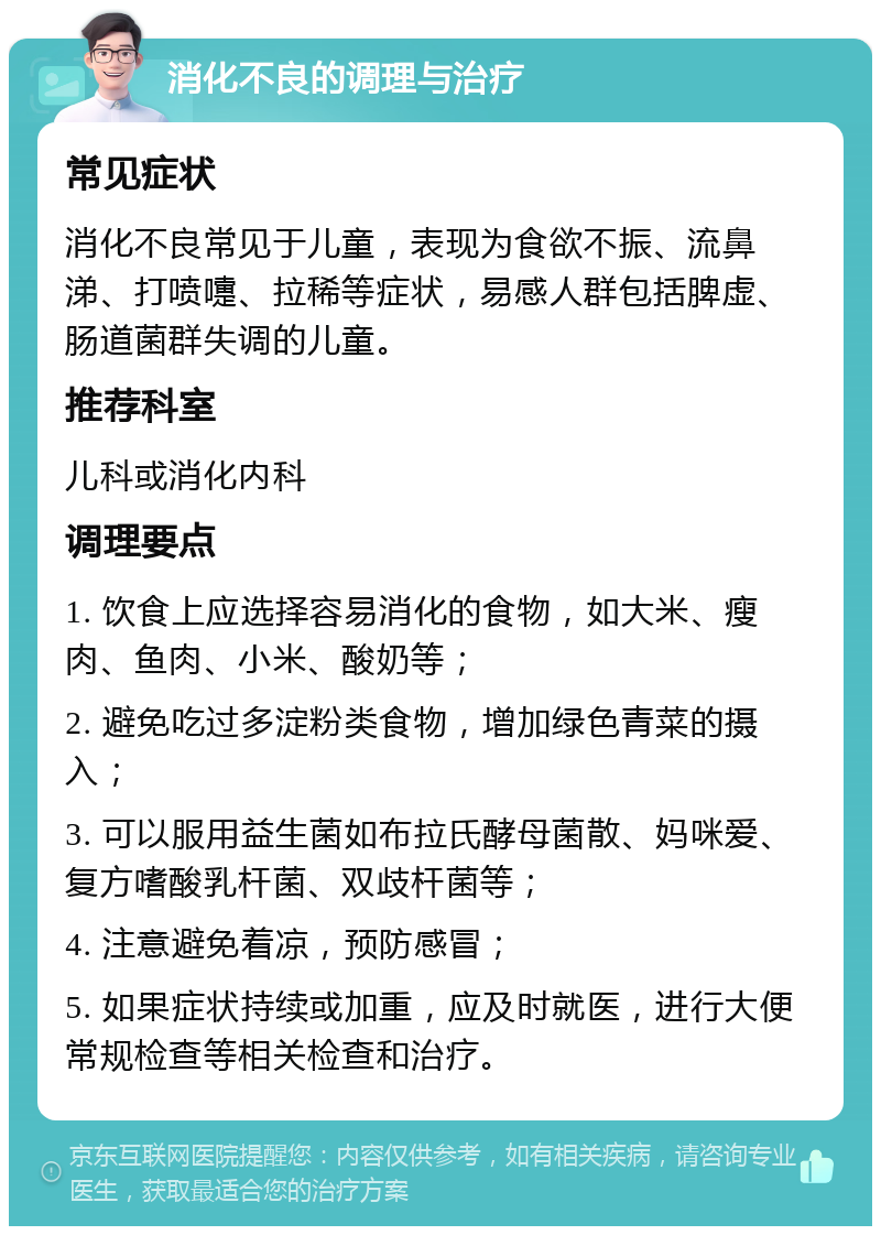 消化不良的调理与治疗 常见症状 消化不良常见于儿童，表现为食欲不振、流鼻涕、打喷嚏、拉稀等症状，易感人群包括脾虚、肠道菌群失调的儿童。 推荐科室 儿科或消化内科 调理要点 1. 饮食上应选择容易消化的食物，如大米、瘦肉、鱼肉、小米、酸奶等； 2. 避免吃过多淀粉类食物，增加绿色青菜的摄入； 3. 可以服用益生菌如布拉氏酵母菌散、妈咪爱、复方嗜酸乳杆菌、双歧杆菌等； 4. 注意避免着凉，预防感冒； 5. 如果症状持续或加重，应及时就医，进行大便常规检查等相关检查和治疗。