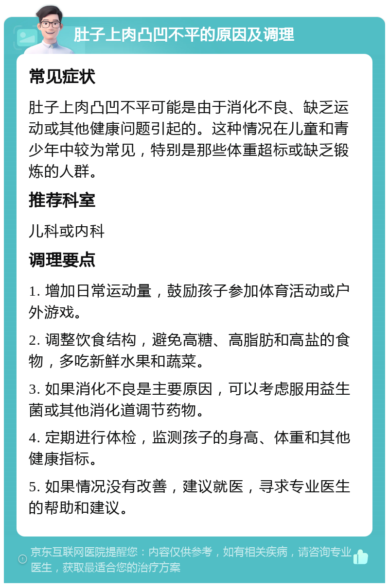 肚子上肉凸凹不平的原因及调理 常见症状 肚子上肉凸凹不平可能是由于消化不良、缺乏运动或其他健康问题引起的。这种情况在儿童和青少年中较为常见，特别是那些体重超标或缺乏锻炼的人群。 推荐科室 儿科或内科 调理要点 1. 增加日常运动量，鼓励孩子参加体育活动或户外游戏。 2. 调整饮食结构，避免高糖、高脂肪和高盐的食物，多吃新鲜水果和蔬菜。 3. 如果消化不良是主要原因，可以考虑服用益生菌或其他消化道调节药物。 4. 定期进行体检，监测孩子的身高、体重和其他健康指标。 5. 如果情况没有改善，建议就医，寻求专业医生的帮助和建议。