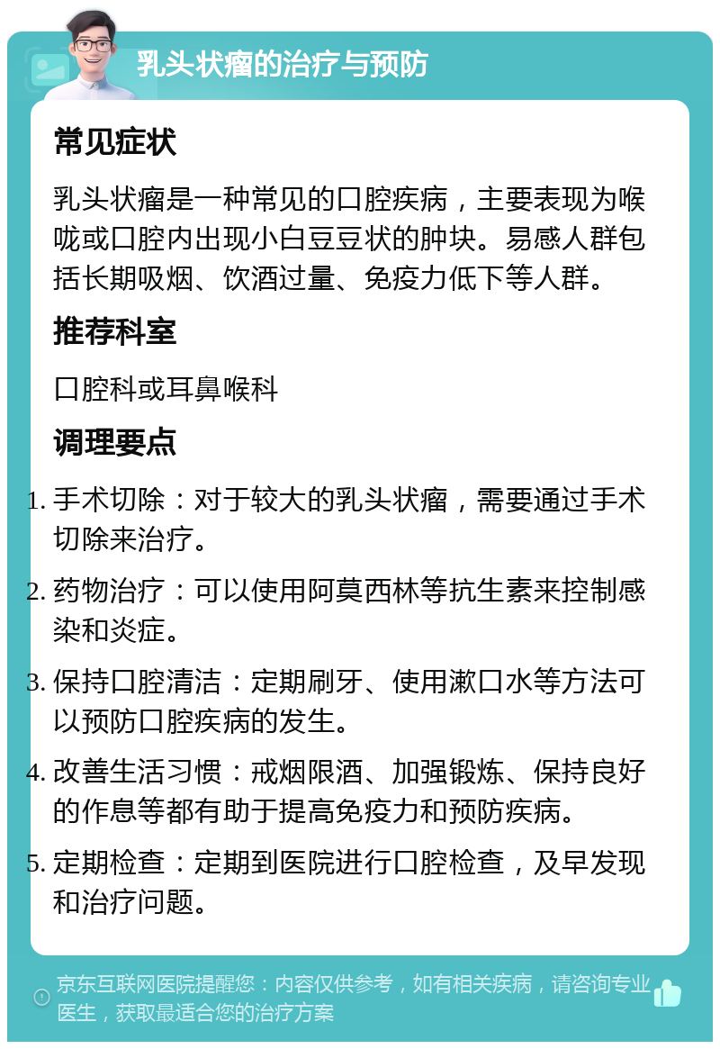 乳头状瘤的治疗与预防 常见症状 乳头状瘤是一种常见的口腔疾病，主要表现为喉咙或口腔内出现小白豆豆状的肿块。易感人群包括长期吸烟、饮酒过量、免疫力低下等人群。 推荐科室 口腔科或耳鼻喉科 调理要点 手术切除：对于较大的乳头状瘤，需要通过手术切除来治疗。 药物治疗：可以使用阿莫西林等抗生素来控制感染和炎症。 保持口腔清洁：定期刷牙、使用漱口水等方法可以预防口腔疾病的发生。 改善生活习惯：戒烟限酒、加强锻炼、保持良好的作息等都有助于提高免疫力和预防疾病。 定期检查：定期到医院进行口腔检查，及早发现和治疗问题。