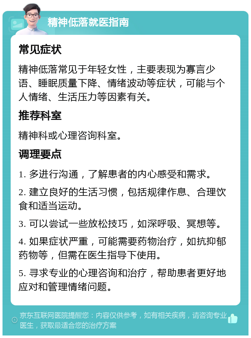 精神低落就医指南 常见症状 精神低落常见于年轻女性，主要表现为寡言少语、睡眠质量下降、情绪波动等症状，可能与个人情绪、生活压力等因素有关。 推荐科室 精神科或心理咨询科室。 调理要点 1. 多进行沟通，了解患者的内心感受和需求。 2. 建立良好的生活习惯，包括规律作息、合理饮食和适当运动。 3. 可以尝试一些放松技巧，如深呼吸、冥想等。 4. 如果症状严重，可能需要药物治疗，如抗抑郁药物等，但需在医生指导下使用。 5. 寻求专业的心理咨询和治疗，帮助患者更好地应对和管理情绪问题。