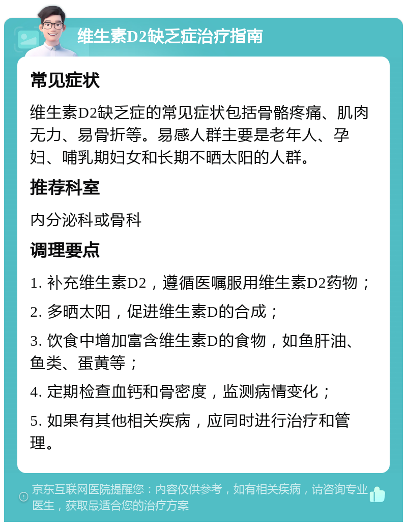 维生素D2缺乏症治疗指南 常见症状 维生素D2缺乏症的常见症状包括骨骼疼痛、肌肉无力、易骨折等。易感人群主要是老年人、孕妇、哺乳期妇女和长期不晒太阳的人群。 推荐科室 内分泌科或骨科 调理要点 1. 补充维生素D2，遵循医嘱服用维生素D2药物； 2. 多晒太阳，促进维生素D的合成； 3. 饮食中增加富含维生素D的食物，如鱼肝油、鱼类、蛋黄等； 4. 定期检查血钙和骨密度，监测病情变化； 5. 如果有其他相关疾病，应同时进行治疗和管理。