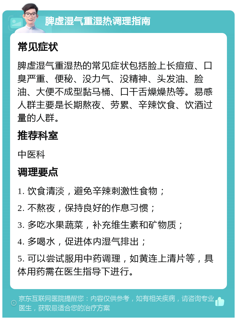 脾虚湿气重湿热调理指南 常见症状 脾虚湿气重湿热的常见症状包括脸上长痘痘、口臭严重、便秘、没力气、没精神、头发油、脸油、大便不成型黏马桶、口干舌燥燥热等。易感人群主要是长期熬夜、劳累、辛辣饮食、饮酒过量的人群。 推荐科室 中医科 调理要点 1. 饮食清淡，避免辛辣刺激性食物； 2. 不熬夜，保持良好的作息习惯； 3. 多吃水果蔬菜，补充维生素和矿物质； 4. 多喝水，促进体内湿气排出； 5. 可以尝试服用中药调理，如黄连上清片等，具体用药需在医生指导下进行。