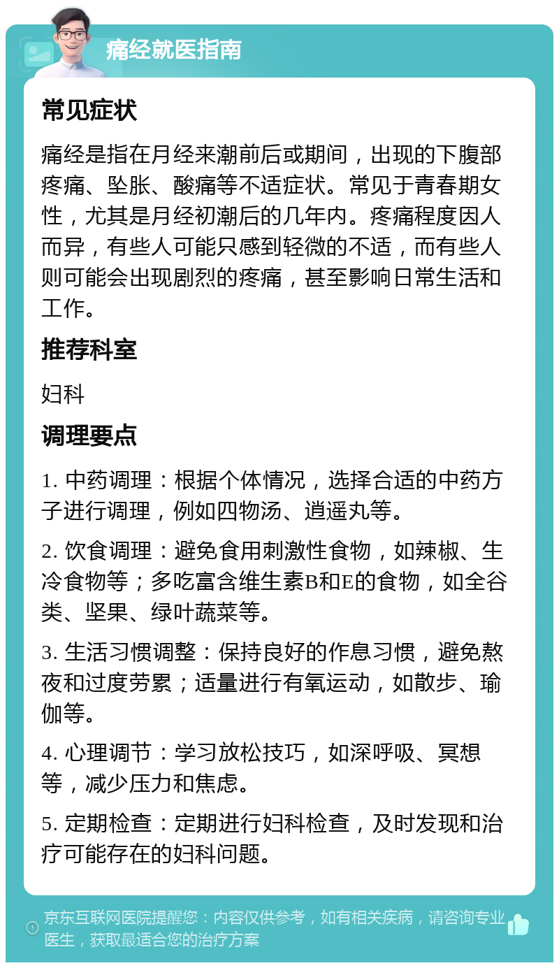 痛经就医指南 常见症状 痛经是指在月经来潮前后或期间，出现的下腹部疼痛、坠胀、酸痛等不适症状。常见于青春期女性，尤其是月经初潮后的几年内。疼痛程度因人而异，有些人可能只感到轻微的不适，而有些人则可能会出现剧烈的疼痛，甚至影响日常生活和工作。 推荐科室 妇科 调理要点 1. 中药调理：根据个体情况，选择合适的中药方子进行调理，例如四物汤、逍遥丸等。 2. 饮食调理：避免食用刺激性食物，如辣椒、生冷食物等；多吃富含维生素B和E的食物，如全谷类、坚果、绿叶蔬菜等。 3. 生活习惯调整：保持良好的作息习惯，避免熬夜和过度劳累；适量进行有氧运动，如散步、瑜伽等。 4. 心理调节：学习放松技巧，如深呼吸、冥想等，减少压力和焦虑。 5. 定期检查：定期进行妇科检查，及时发现和治疗可能存在的妇科问题。