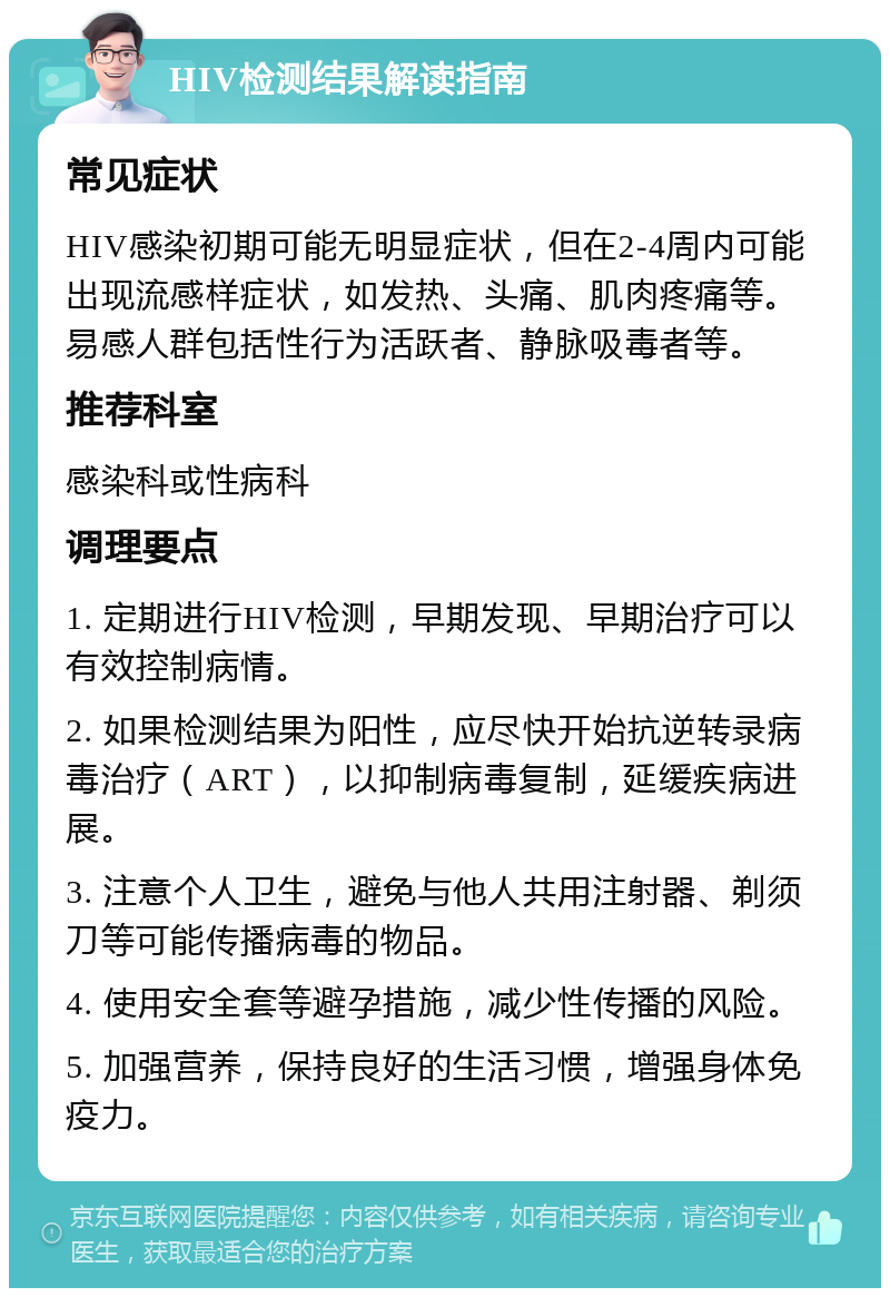 HIV检测结果解读指南 常见症状 HIV感染初期可能无明显症状，但在2-4周内可能出现流感样症状，如发热、头痛、肌肉疼痛等。易感人群包括性行为活跃者、静脉吸毒者等。 推荐科室 感染科或性病科 调理要点 1. 定期进行HIV检测，早期发现、早期治疗可以有效控制病情。 2. 如果检测结果为阳性，应尽快开始抗逆转录病毒治疗（ART），以抑制病毒复制，延缓疾病进展。 3. 注意个人卫生，避免与他人共用注射器、剃须刀等可能传播病毒的物品。 4. 使用安全套等避孕措施，减少性传播的风险。 5. 加强营养，保持良好的生活习惯，增强身体免疫力。