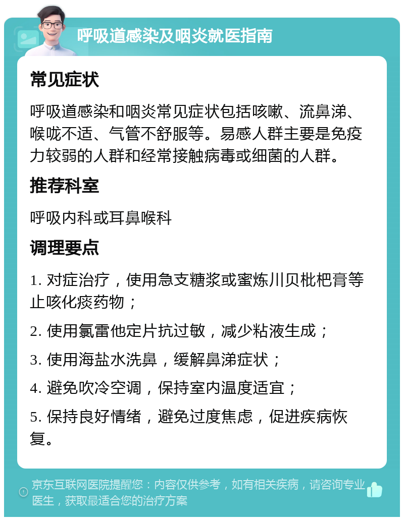 呼吸道感染及咽炎就医指南 常见症状 呼吸道感染和咽炎常见症状包括咳嗽、流鼻涕、喉咙不适、气管不舒服等。易感人群主要是免疫力较弱的人群和经常接触病毒或细菌的人群。 推荐科室 呼吸内科或耳鼻喉科 调理要点 1. 对症治疗，使用急支糖浆或蜜炼川贝枇杷膏等止咳化痰药物； 2. 使用氯雷他定片抗过敏，减少粘液生成； 3. 使用海盐水洗鼻，缓解鼻涕症状； 4. 避免吹冷空调，保持室内温度适宜； 5. 保持良好情绪，避免过度焦虑，促进疾病恢复。