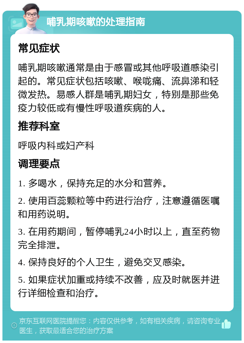 哺乳期咳嗽的处理指南 常见症状 哺乳期咳嗽通常是由于感冒或其他呼吸道感染引起的。常见症状包括咳嗽、喉咙痛、流鼻涕和轻微发热。易感人群是哺乳期妇女，特别是那些免疫力较低或有慢性呼吸道疾病的人。 推荐科室 呼吸内科或妇产科 调理要点 1. 多喝水，保持充足的水分和营养。 2. 使用百蕊颗粒等中药进行治疗，注意遵循医嘱和用药说明。 3. 在用药期间，暂停哺乳24小时以上，直至药物完全排泄。 4. 保持良好的个人卫生，避免交叉感染。 5. 如果症状加重或持续不改善，应及时就医并进行详细检查和治疗。