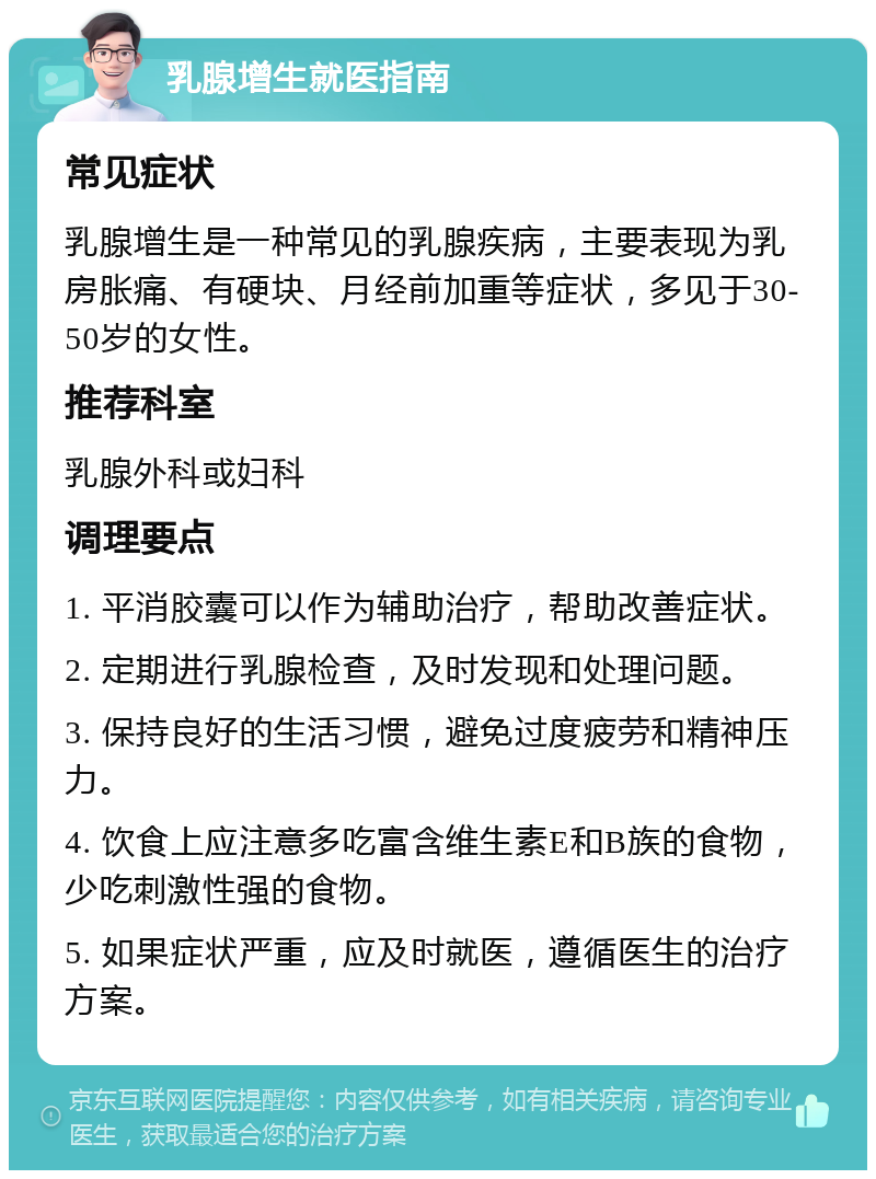 乳腺增生就医指南 常见症状 乳腺增生是一种常见的乳腺疾病，主要表现为乳房胀痛、有硬块、月经前加重等症状，多见于30-50岁的女性。 推荐科室 乳腺外科或妇科 调理要点 1. 平消胶囊可以作为辅助治疗，帮助改善症状。 2. 定期进行乳腺检查，及时发现和处理问题。 3. 保持良好的生活习惯，避免过度疲劳和精神压力。 4. 饮食上应注意多吃富含维生素E和B族的食物，少吃刺激性强的食物。 5. 如果症状严重，应及时就医，遵循医生的治疗方案。