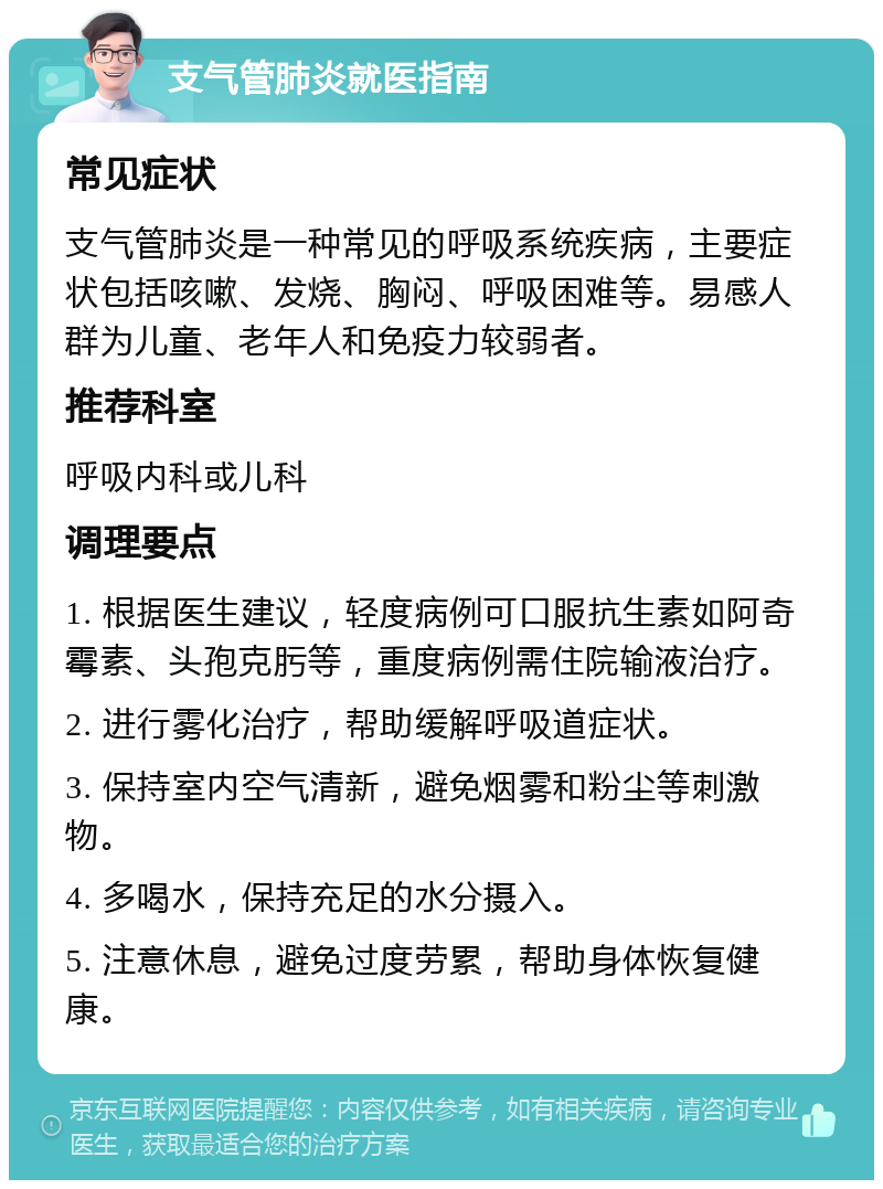 支气管肺炎就医指南 常见症状 支气管肺炎是一种常见的呼吸系统疾病，主要症状包括咳嗽、发烧、胸闷、呼吸困难等。易感人群为儿童、老年人和免疫力较弱者。 推荐科室 呼吸内科或儿科 调理要点 1. 根据医生建议，轻度病例可口服抗生素如阿奇霉素、头孢克肟等，重度病例需住院输液治疗。 2. 进行雾化治疗，帮助缓解呼吸道症状。 3. 保持室内空气清新，避免烟雾和粉尘等刺激物。 4. 多喝水，保持充足的水分摄入。 5. 注意休息，避免过度劳累，帮助身体恢复健康。