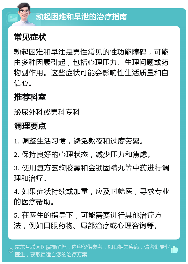 勃起困难和早泄的治疗指南 常见症状 勃起困难和早泄是男性常见的性功能障碍，可能由多种因素引起，包括心理压力、生理问题或药物副作用。这些症状可能会影响性生活质量和自信心。 推荐科室 泌尿外科或男科专科 调理要点 1. 调整生活习惯，避免熬夜和过度劳累。 2. 保持良好的心理状态，减少压力和焦虑。 3. 使用复方玄驹胶囊和金锁固精丸等中药进行调理和治疗。 4. 如果症状持续或加重，应及时就医，寻求专业的医疗帮助。 5. 在医生的指导下，可能需要进行其他治疗方法，例如口服药物、局部治疗或心理咨询等。