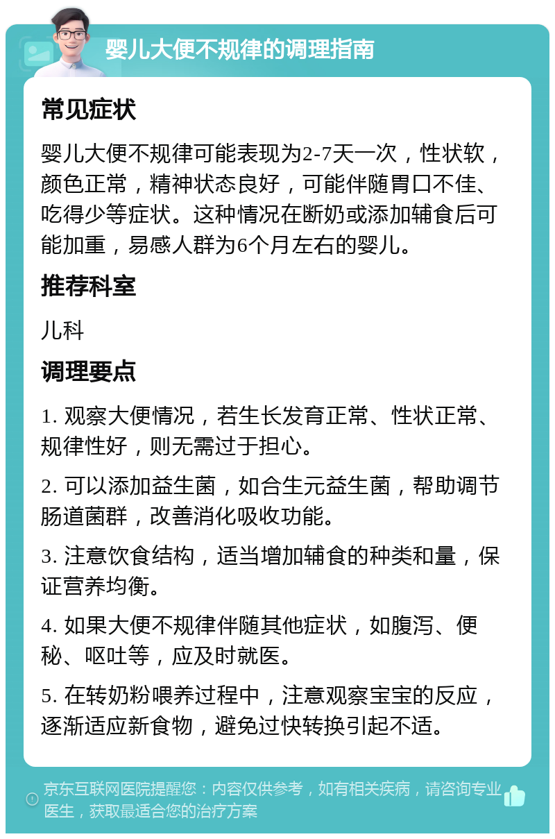 婴儿大便不规律的调理指南 常见症状 婴儿大便不规律可能表现为2-7天一次，性状软，颜色正常，精神状态良好，可能伴随胃口不佳、吃得少等症状。这种情况在断奶或添加辅食后可能加重，易感人群为6个月左右的婴儿。 推荐科室 儿科 调理要点 1. 观察大便情况，若生长发育正常、性状正常、规律性好，则无需过于担心。 2. 可以添加益生菌，如合生元益生菌，帮助调节肠道菌群，改善消化吸收功能。 3. 注意饮食结构，适当增加辅食的种类和量，保证营养均衡。 4. 如果大便不规律伴随其他症状，如腹泻、便秘、呕吐等，应及时就医。 5. 在转奶粉喂养过程中，注意观察宝宝的反应，逐渐适应新食物，避免过快转换引起不适。