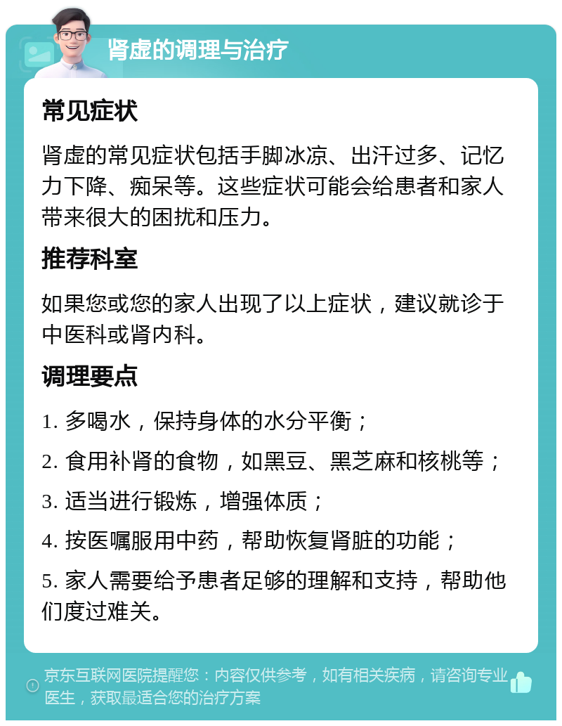 肾虚的调理与治疗 常见症状 肾虚的常见症状包括手脚冰凉、出汗过多、记忆力下降、痴呆等。这些症状可能会给患者和家人带来很大的困扰和压力。 推荐科室 如果您或您的家人出现了以上症状，建议就诊于中医科或肾内科。 调理要点 1. 多喝水，保持身体的水分平衡； 2. 食用补肾的食物，如黑豆、黑芝麻和核桃等； 3. 适当进行锻炼，增强体质； 4. 按医嘱服用中药，帮助恢复肾脏的功能； 5. 家人需要给予患者足够的理解和支持，帮助他们度过难关。