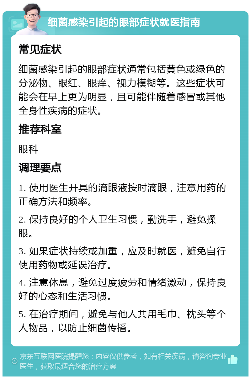 细菌感染引起的眼部症状就医指南 常见症状 细菌感染引起的眼部症状通常包括黄色或绿色的分泌物、眼红、眼痒、视力模糊等。这些症状可能会在早上更为明显，且可能伴随着感冒或其他全身性疾病的症状。 推荐科室 眼科 调理要点 1. 使用医生开具的滴眼液按时滴眼，注意用药的正确方法和频率。 2. 保持良好的个人卫生习惯，勤洗手，避免揉眼。 3. 如果症状持续或加重，应及时就医，避免自行使用药物或延误治疗。 4. 注意休息，避免过度疲劳和情绪激动，保持良好的心态和生活习惯。 5. 在治疗期间，避免与他人共用毛巾、枕头等个人物品，以防止细菌传播。