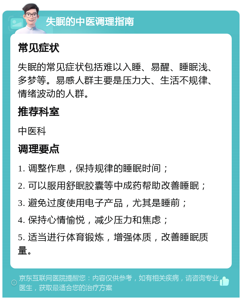 失眠的中医调理指南 常见症状 失眠的常见症状包括难以入睡、易醒、睡眠浅、多梦等。易感人群主要是压力大、生活不规律、情绪波动的人群。 推荐科室 中医科 调理要点 1. 调整作息，保持规律的睡眠时间； 2. 可以服用舒眠胶囊等中成药帮助改善睡眠； 3. 避免过度使用电子产品，尤其是睡前； 4. 保持心情愉悦，减少压力和焦虑； 5. 适当进行体育锻炼，增强体质，改善睡眠质量。