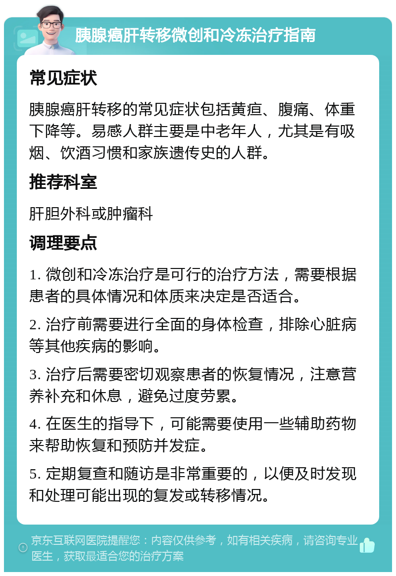 胰腺癌肝转移微创和冷冻治疗指南 常见症状 胰腺癌肝转移的常见症状包括黄疸、腹痛、体重下降等。易感人群主要是中老年人，尤其是有吸烟、饮酒习惯和家族遗传史的人群。 推荐科室 肝胆外科或肿瘤科 调理要点 1. 微创和冷冻治疗是可行的治疗方法，需要根据患者的具体情况和体质来决定是否适合。 2. 治疗前需要进行全面的身体检查，排除心脏病等其他疾病的影响。 3. 治疗后需要密切观察患者的恢复情况，注意营养补充和休息，避免过度劳累。 4. 在医生的指导下，可能需要使用一些辅助药物来帮助恢复和预防并发症。 5. 定期复查和随访是非常重要的，以便及时发现和处理可能出现的复发或转移情况。