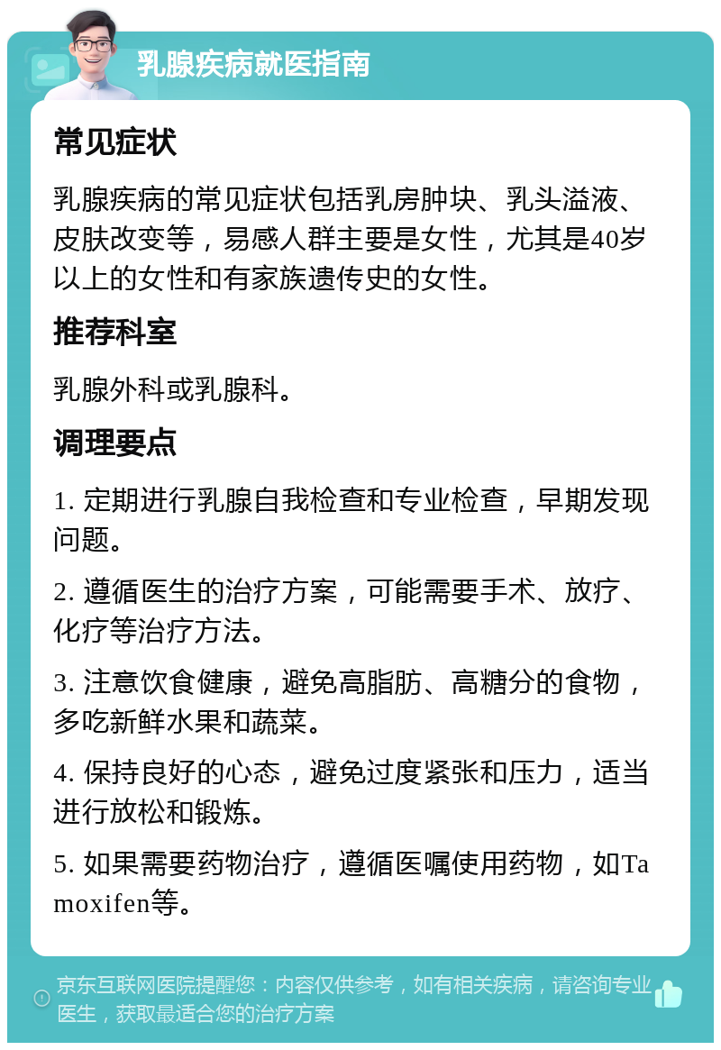 乳腺疾病就医指南 常见症状 乳腺疾病的常见症状包括乳房肿块、乳头溢液、皮肤改变等，易感人群主要是女性，尤其是40岁以上的女性和有家族遗传史的女性。 推荐科室 乳腺外科或乳腺科。 调理要点 1. 定期进行乳腺自我检查和专业检查，早期发现问题。 2. 遵循医生的治疗方案，可能需要手术、放疗、化疗等治疗方法。 3. 注意饮食健康，避免高脂肪、高糖分的食物，多吃新鲜水果和蔬菜。 4. 保持良好的心态，避免过度紧张和压力，适当进行放松和锻炼。 5. 如果需要药物治疗，遵循医嘱使用药物，如Tamoxifen等。