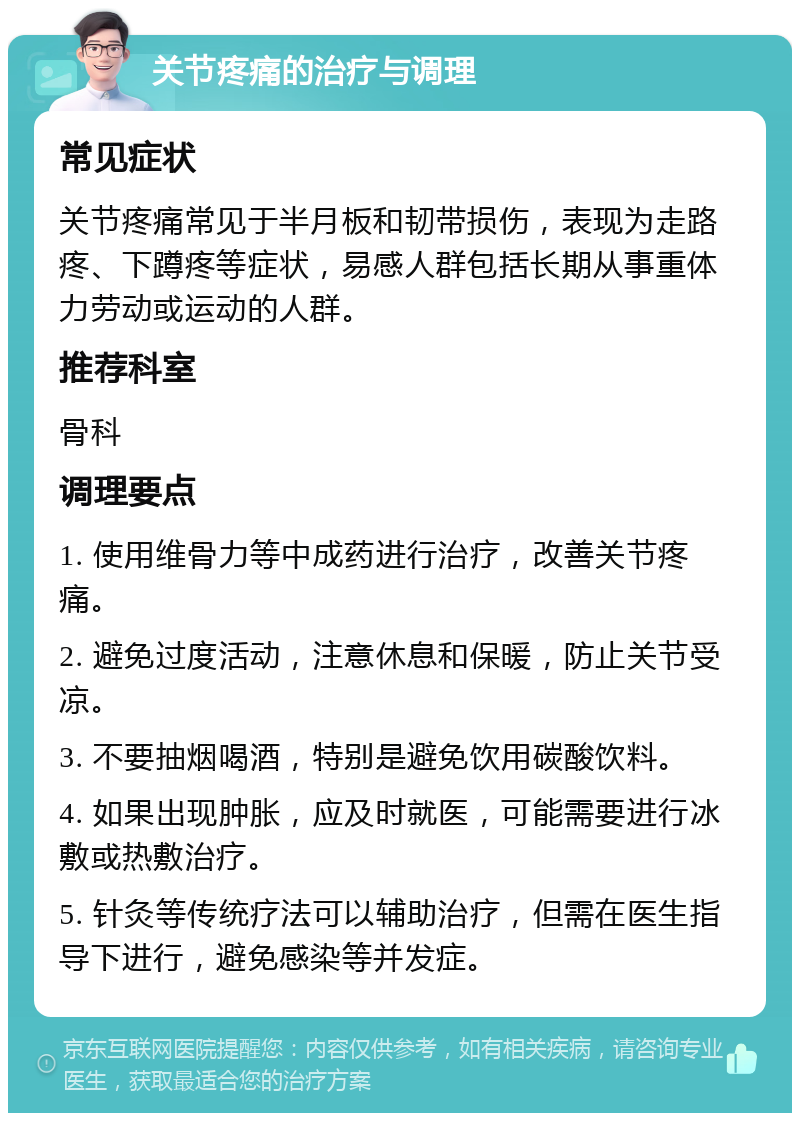 关节疼痛的治疗与调理 常见症状 关节疼痛常见于半月板和韧带损伤，表现为走路疼、下蹲疼等症状，易感人群包括长期从事重体力劳动或运动的人群。 推荐科室 骨科 调理要点 1. 使用维骨力等中成药进行治疗，改善关节疼痛。 2. 避免过度活动，注意休息和保暖，防止关节受凉。 3. 不要抽烟喝酒，特别是避免饮用碳酸饮料。 4. 如果出现肿胀，应及时就医，可能需要进行冰敷或热敷治疗。 5. 针灸等传统疗法可以辅助治疗，但需在医生指导下进行，避免感染等并发症。