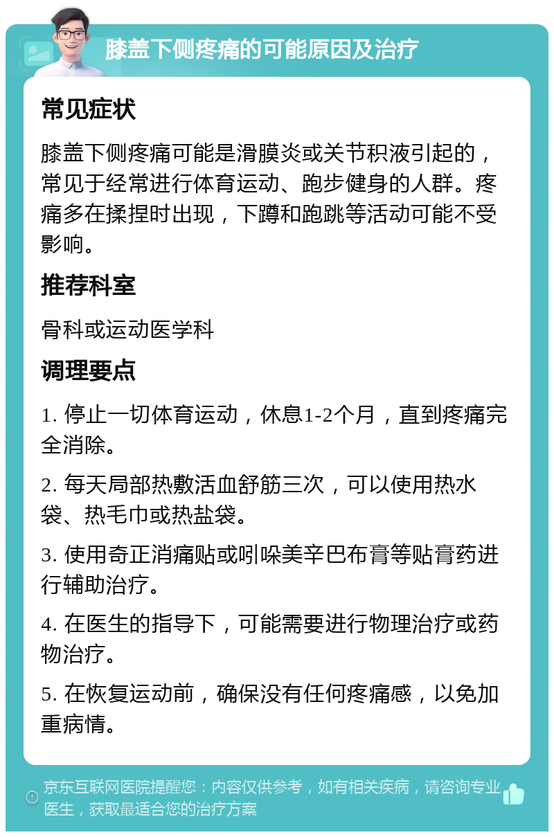 膝盖下侧疼痛的可能原因及治疗 常见症状 膝盖下侧疼痛可能是滑膜炎或关节积液引起的，常见于经常进行体育运动、跑步健身的人群。疼痛多在揉捏时出现，下蹲和跑跳等活动可能不受影响。 推荐科室 骨科或运动医学科 调理要点 1. 停止一切体育运动，休息1-2个月，直到疼痛完全消除。 2. 每天局部热敷活血舒筋三次，可以使用热水袋、热毛巾或热盐袋。 3. 使用奇正消痛贴或吲哚美辛巴布膏等贴膏药进行辅助治疗。 4. 在医生的指导下，可能需要进行物理治疗或药物治疗。 5. 在恢复运动前，确保没有任何疼痛感，以免加重病情。