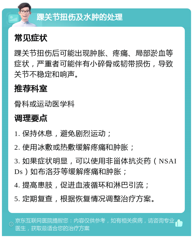 踝关节扭伤及水肿的处理 常见症状 踝关节扭伤后可能出现肿胀、疼痛、局部淤血等症状，严重者可能伴有小碎骨或韧带损伤，导致关节不稳定和响声。 推荐科室 骨科或运动医学科 调理要点 1. 保持休息，避免剧烈运动； 2. 使用冰敷或热敷缓解疼痛和肿胀； 3. 如果症状明显，可以使用非甾体抗炎药（NSAIDs）如布洛芬等缓解疼痛和肿胀； 4. 提高患肢，促进血液循环和淋巴引流； 5. 定期复查，根据恢复情况调整治疗方案。