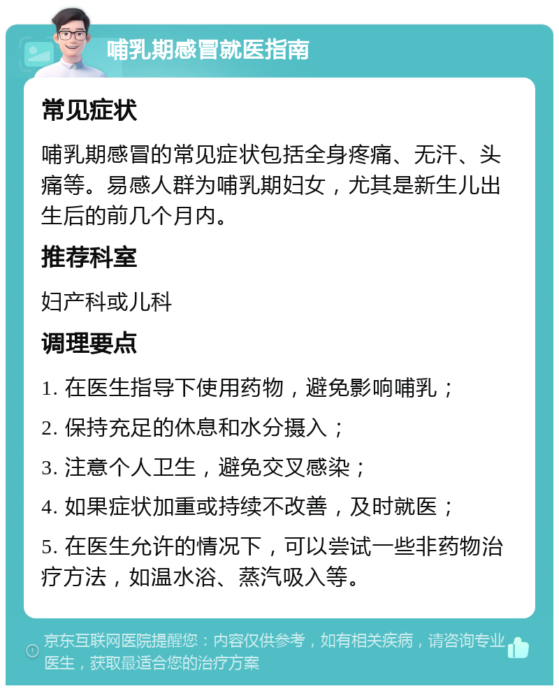 哺乳期感冒就医指南 常见症状 哺乳期感冒的常见症状包括全身疼痛、无汗、头痛等。易感人群为哺乳期妇女，尤其是新生儿出生后的前几个月内。 推荐科室 妇产科或儿科 调理要点 1. 在医生指导下使用药物，避免影响哺乳； 2. 保持充足的休息和水分摄入； 3. 注意个人卫生，避免交叉感染； 4. 如果症状加重或持续不改善，及时就医； 5. 在医生允许的情况下，可以尝试一些非药物治疗方法，如温水浴、蒸汽吸入等。