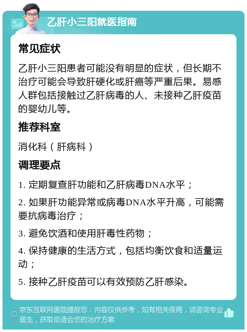 乙肝小三阳就医指南 常见症状 乙肝小三阳患者可能没有明显的症状，但长期不治疗可能会导致肝硬化或肝癌等严重后果。易感人群包括接触过乙肝病毒的人、未接种乙肝疫苗的婴幼儿等。 推荐科室 消化科（肝病科） 调理要点 1. 定期复查肝功能和乙肝病毒DNA水平； 2. 如果肝功能异常或病毒DNA水平升高，可能需要抗病毒治疗； 3. 避免饮酒和使用肝毒性药物； 4. 保持健康的生活方式，包括均衡饮食和适量运动； 5. 接种乙肝疫苗可以有效预防乙肝感染。