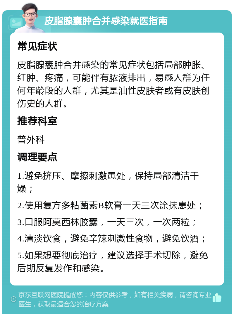 皮脂腺囊肿合并感染就医指南 常见症状 皮脂腺囊肿合并感染的常见症状包括局部肿胀、红肿、疼痛，可能伴有脓液排出，易感人群为任何年龄段的人群，尤其是油性皮肤者或有皮肤创伤史的人群。 推荐科室 普外科 调理要点 1.避免挤压、摩擦刺激患处，保持局部清洁干燥； 2.使用复方多粘菌素B软膏一天三次涂抹患处； 3.口服阿莫西林胶囊，一天三次，一次两粒； 4.清淡饮食，避免辛辣刺激性食物，避免饮酒； 5.如果想要彻底治疗，建议选择手术切除，避免后期反复发作和感染。