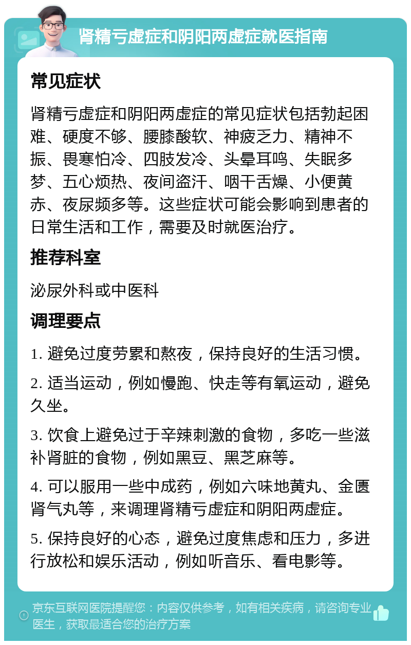 肾精亏虚症和阴阳两虚症就医指南 常见症状 肾精亏虚症和阴阳两虚症的常见症状包括勃起困难、硬度不够、腰膝酸软、神疲乏力、精神不振、畏寒怕冷、四肢发冷、头晕耳鸣、失眠多梦、五心烦热、夜间盗汗、咽干舌燥、小便黄赤、夜尿频多等。这些症状可能会影响到患者的日常生活和工作，需要及时就医治疗。 推荐科室 泌尿外科或中医科 调理要点 1. 避免过度劳累和熬夜，保持良好的生活习惯。 2. 适当运动，例如慢跑、快走等有氧运动，避免久坐。 3. 饮食上避免过于辛辣刺激的食物，多吃一些滋补肾脏的食物，例如黑豆、黑芝麻等。 4. 可以服用一些中成药，例如六味地黄丸、金匮肾气丸等，来调理肾精亏虚症和阴阳两虚症。 5. 保持良好的心态，避免过度焦虑和压力，多进行放松和娱乐活动，例如听音乐、看电影等。