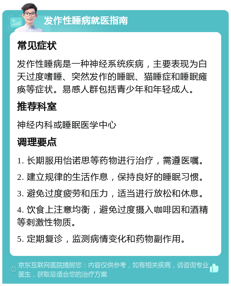 发作性睡病就医指南 常见症状 发作性睡病是一种神经系统疾病，主要表现为白天过度嗜睡、突然发作的睡眠、猫睡症和睡眠瘫痪等症状。易感人群包括青少年和年轻成人。 推荐科室 神经内科或睡眠医学中心 调理要点 1. 长期服用怡诺思等药物进行治疗，需遵医嘱。 2. 建立规律的生活作息，保持良好的睡眠习惯。 3. 避免过度疲劳和压力，适当进行放松和休息。 4. 饮食上注意均衡，避免过度摄入咖啡因和酒精等刺激性物质。 5. 定期复诊，监测病情变化和药物副作用。