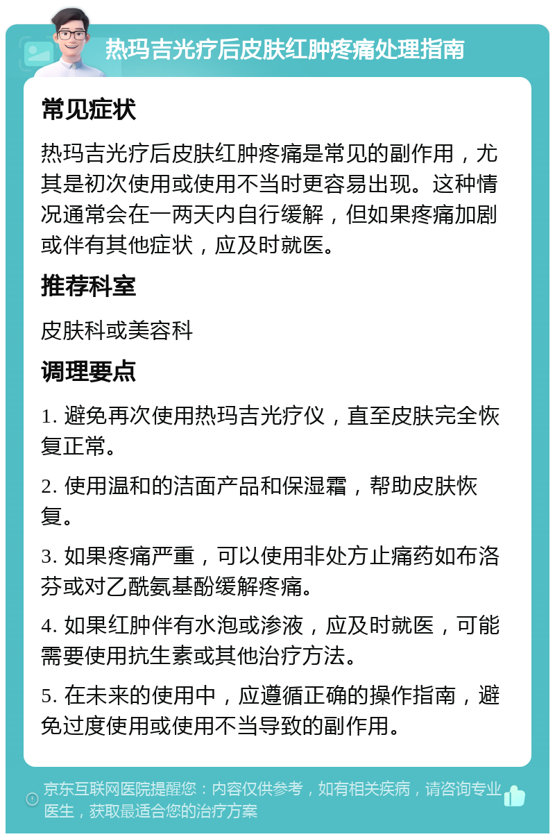 热玛吉光疗后皮肤红肿疼痛处理指南 常见症状 热玛吉光疗后皮肤红肿疼痛是常见的副作用，尤其是初次使用或使用不当时更容易出现。这种情况通常会在一两天内自行缓解，但如果疼痛加剧或伴有其他症状，应及时就医。 推荐科室 皮肤科或美容科 调理要点 1. 避免再次使用热玛吉光疗仪，直至皮肤完全恢复正常。 2. 使用温和的洁面产品和保湿霜，帮助皮肤恢复。 3. 如果疼痛严重，可以使用非处方止痛药如布洛芬或对乙酰氨基酚缓解疼痛。 4. 如果红肿伴有水泡或渗液，应及时就医，可能需要使用抗生素或其他治疗方法。 5. 在未来的使用中，应遵循正确的操作指南，避免过度使用或使用不当导致的副作用。