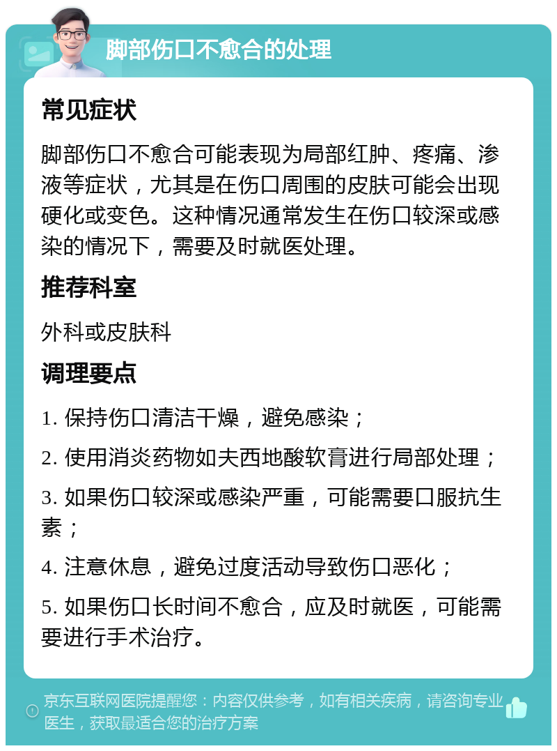 脚部伤口不愈合的处理 常见症状 脚部伤口不愈合可能表现为局部红肿、疼痛、渗液等症状，尤其是在伤口周围的皮肤可能会出现硬化或变色。这种情况通常发生在伤口较深或感染的情况下，需要及时就医处理。 推荐科室 外科或皮肤科 调理要点 1. 保持伤口清洁干燥，避免感染； 2. 使用消炎药物如夫西地酸软膏进行局部处理； 3. 如果伤口较深或感染严重，可能需要口服抗生素； 4. 注意休息，避免过度活动导致伤口恶化； 5. 如果伤口长时间不愈合，应及时就医，可能需要进行手术治疗。