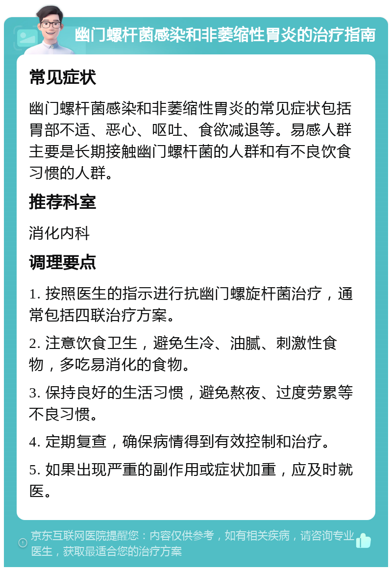 幽门螺杆菌感染和非萎缩性胃炎的治疗指南 常见症状 幽门螺杆菌感染和非萎缩性胃炎的常见症状包括胃部不适、恶心、呕吐、食欲减退等。易感人群主要是长期接触幽门螺杆菌的人群和有不良饮食习惯的人群。 推荐科室 消化内科 调理要点 1. 按照医生的指示进行抗幽门螺旋杆菌治疗，通常包括四联治疗方案。 2. 注意饮食卫生，避免生冷、油腻、刺激性食物，多吃易消化的食物。 3. 保持良好的生活习惯，避免熬夜、过度劳累等不良习惯。 4. 定期复查，确保病情得到有效控制和治疗。 5. 如果出现严重的副作用或症状加重，应及时就医。