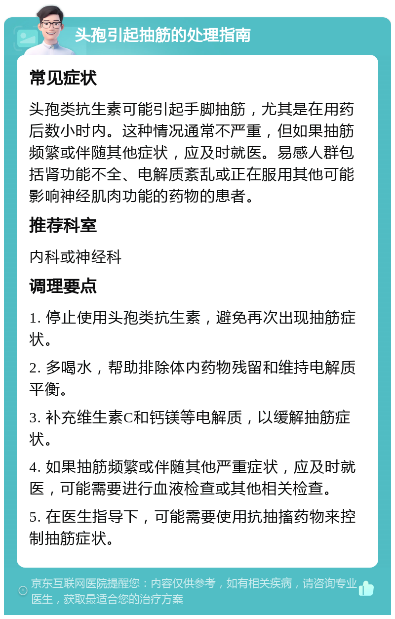 头孢引起抽筋的处理指南 常见症状 头孢类抗生素可能引起手脚抽筋，尤其是在用药后数小时内。这种情况通常不严重，但如果抽筋频繁或伴随其他症状，应及时就医。易感人群包括肾功能不全、电解质紊乱或正在服用其他可能影响神经肌肉功能的药物的患者。 推荐科室 内科或神经科 调理要点 1. 停止使用头孢类抗生素，避免再次出现抽筋症状。 2. 多喝水，帮助排除体内药物残留和维持电解质平衡。 3. 补充维生素C和钙镁等电解质，以缓解抽筋症状。 4. 如果抽筋频繁或伴随其他严重症状，应及时就医，可能需要进行血液检查或其他相关检查。 5. 在医生指导下，可能需要使用抗抽搐药物来控制抽筋症状。