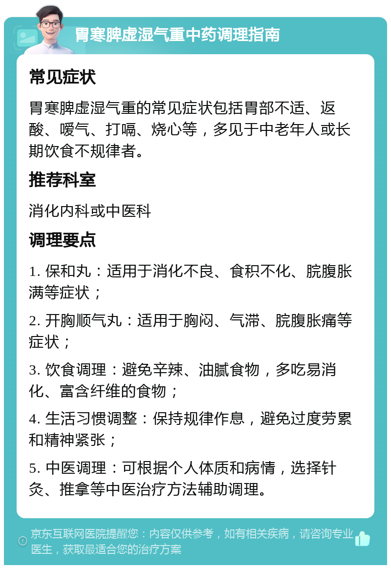 胃寒脾虚湿气重中药调理指南 常见症状 胃寒脾虚湿气重的常见症状包括胃部不适、返酸、嗳气、打嗝、烧心等，多见于中老年人或长期饮食不规律者。 推荐科室 消化内科或中医科 调理要点 1. 保和丸：适用于消化不良、食积不化、脘腹胀满等症状； 2. 开胸顺气丸：适用于胸闷、气滞、脘腹胀痛等症状； 3. 饮食调理：避免辛辣、油腻食物，多吃易消化、富含纤维的食物； 4. 生活习惯调整：保持规律作息，避免过度劳累和精神紧张； 5. 中医调理：可根据个人体质和病情，选择针灸、推拿等中医治疗方法辅助调理。