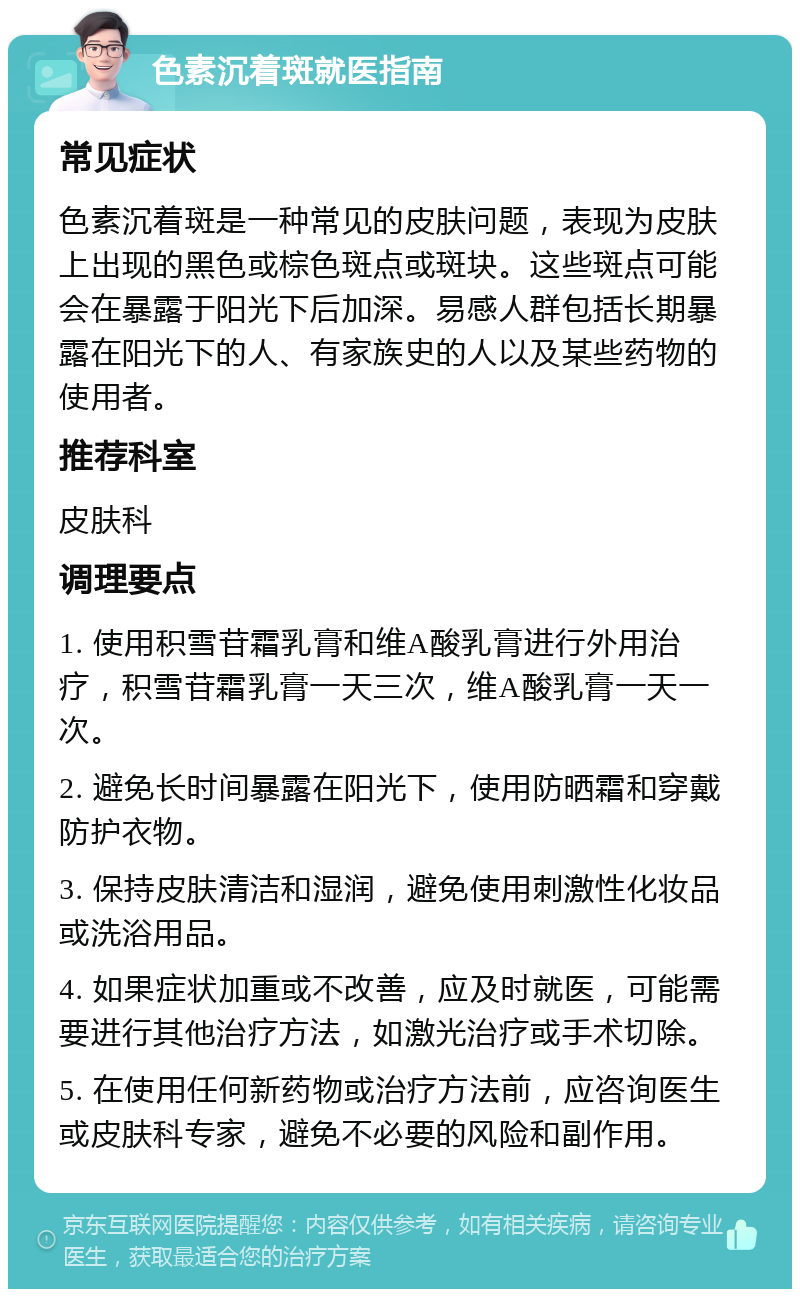 色素沉着斑就医指南 常见症状 色素沉着斑是一种常见的皮肤问题，表现为皮肤上出现的黑色或棕色斑点或斑块。这些斑点可能会在暴露于阳光下后加深。易感人群包括长期暴露在阳光下的人、有家族史的人以及某些药物的使用者。 推荐科室 皮肤科 调理要点 1. 使用积雪苷霜乳膏和维A酸乳膏进行外用治疗，积雪苷霜乳膏一天三次，维A酸乳膏一天一次。 2. 避免长时间暴露在阳光下，使用防晒霜和穿戴防护衣物。 3. 保持皮肤清洁和湿润，避免使用刺激性化妆品或洗浴用品。 4. 如果症状加重或不改善，应及时就医，可能需要进行其他治疗方法，如激光治疗或手术切除。 5. 在使用任何新药物或治疗方法前，应咨询医生或皮肤科专家，避免不必要的风险和副作用。