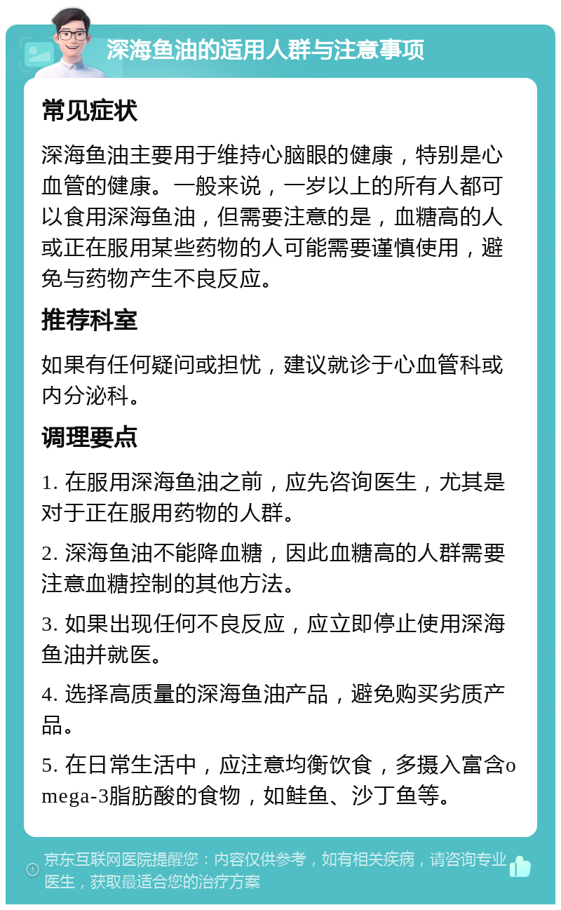 深海鱼油的适用人群与注意事项 常见症状 深海鱼油主要用于维持心脑眼的健康，特别是心血管的健康。一般来说，一岁以上的所有人都可以食用深海鱼油，但需要注意的是，血糖高的人或正在服用某些药物的人可能需要谨慎使用，避免与药物产生不良反应。 推荐科室 如果有任何疑问或担忧，建议就诊于心血管科或内分泌科。 调理要点 1. 在服用深海鱼油之前，应先咨询医生，尤其是对于正在服用药物的人群。 2. 深海鱼油不能降血糖，因此血糖高的人群需要注意血糖控制的其他方法。 3. 如果出现任何不良反应，应立即停止使用深海鱼油并就医。 4. 选择高质量的深海鱼油产品，避免购买劣质产品。 5. 在日常生活中，应注意均衡饮食，多摄入富含omega-3脂肪酸的食物，如鲑鱼、沙丁鱼等。