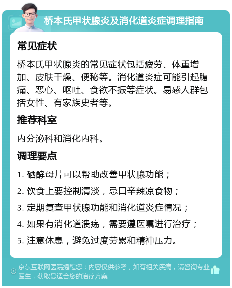 桥本氏甲状腺炎及消化道炎症调理指南 常见症状 桥本氏甲状腺炎的常见症状包括疲劳、体重增加、皮肤干燥、便秘等。消化道炎症可能引起腹痛、恶心、呕吐、食欲不振等症状。易感人群包括女性、有家族史者等。 推荐科室 内分泌科和消化内科。 调理要点 1. 硒酵母片可以帮助改善甲状腺功能； 2. 饮食上要控制清淡，忌口辛辣凉食物； 3. 定期复查甲状腺功能和消化道炎症情况； 4. 如果有消化道溃疡，需要遵医嘱进行治疗； 5. 注意休息，避免过度劳累和精神压力。