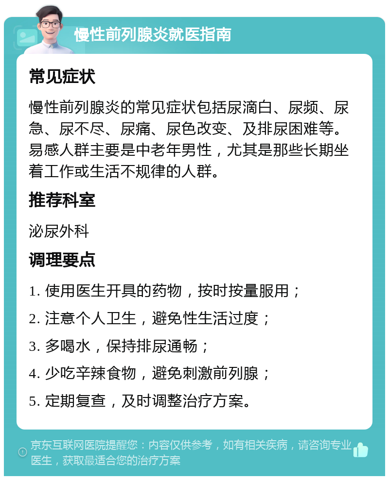 慢性前列腺炎就医指南 常见症状 慢性前列腺炎的常见症状包括尿滴白、尿频、尿急、尿不尽、尿痛、尿色改变、及排尿困难等。易感人群主要是中老年男性，尤其是那些长期坐着工作或生活不规律的人群。 推荐科室 泌尿外科 调理要点 1. 使用医生开具的药物，按时按量服用； 2. 注意个人卫生，避免性生活过度； 3. 多喝水，保持排尿通畅； 4. 少吃辛辣食物，避免刺激前列腺； 5. 定期复查，及时调整治疗方案。