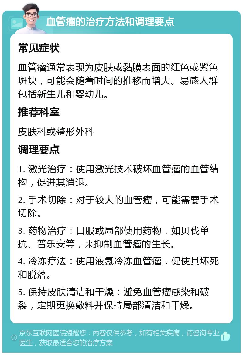 血管瘤的治疗方法和调理要点 常见症状 血管瘤通常表现为皮肤或黏膜表面的红色或紫色斑块，可能会随着时间的推移而增大。易感人群包括新生儿和婴幼儿。 推荐科室 皮肤科或整形外科 调理要点 1. 激光治疗：使用激光技术破坏血管瘤的血管结构，促进其消退。 2. 手术切除：对于较大的血管瘤，可能需要手术切除。 3. 药物治疗：口服或局部使用药物，如贝伐单抗、普乐安等，来抑制血管瘤的生长。 4. 冷冻疗法：使用液氮冷冻血管瘤，促使其坏死和脱落。 5. 保持皮肤清洁和干燥：避免血管瘤感染和破裂，定期更换敷料并保持局部清洁和干燥。