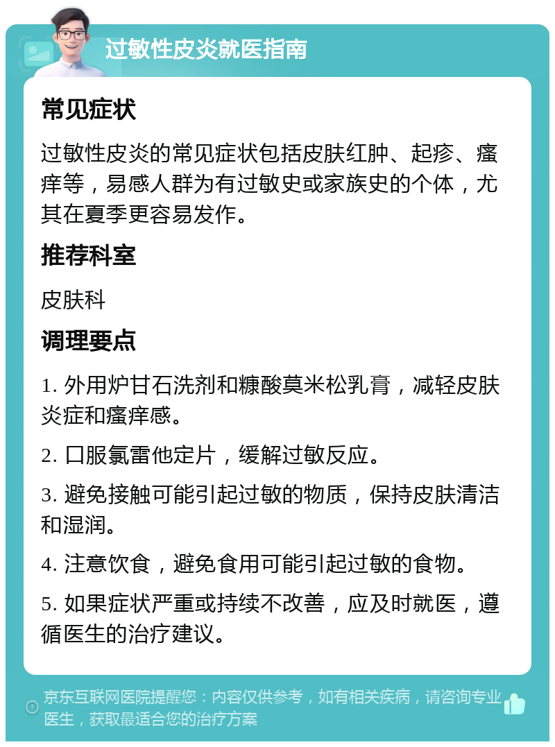 过敏性皮炎就医指南 常见症状 过敏性皮炎的常见症状包括皮肤红肿、起疹、瘙痒等，易感人群为有过敏史或家族史的个体，尤其在夏季更容易发作。 推荐科室 皮肤科 调理要点 1. 外用炉甘石洗剂和糠酸莫米松乳膏，减轻皮肤炎症和瘙痒感。 2. 口服氯雷他定片，缓解过敏反应。 3. 避免接触可能引起过敏的物质，保持皮肤清洁和湿润。 4. 注意饮食，避免食用可能引起过敏的食物。 5. 如果症状严重或持续不改善，应及时就医，遵循医生的治疗建议。